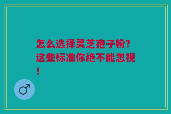 怎么选择灵芝孢子粉？这些标准你绝不能忽视！