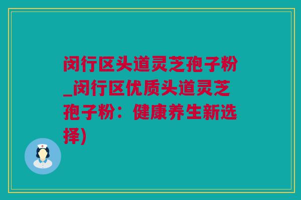 闵行区头道灵芝孢子粉_闵行区优质头道灵芝孢子粉：健康养生新选择)