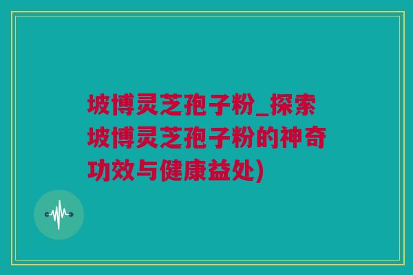 坡博灵芝孢子粉_探索坡博灵芝孢子粉的神奇功效与健康益处)