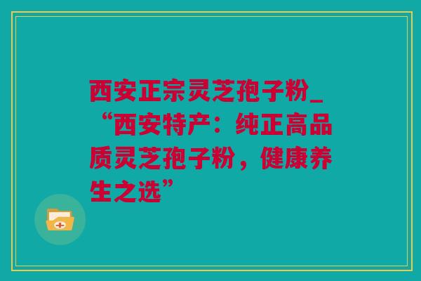 西安正宗灵芝孢子粉_“西安特产：纯正高品质灵芝孢子粉，健康养生之选”