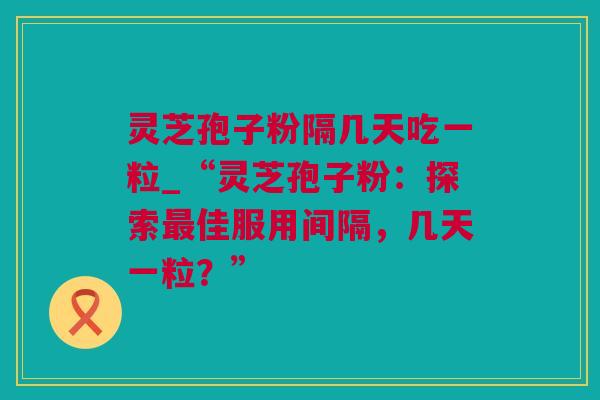 灵芝孢子粉隔几天吃一粒_“灵芝孢子粉：探索最佳服用间隔，几天一粒？”