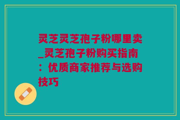 灵芝灵芝孢子粉哪里卖_灵芝孢子粉购买指南:优质商家推荐与选购技巧