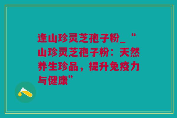 逢山珍灵芝孢子粉_“山珍灵芝孢子粉:天然养生珍品,提升免疫力与健康” 逢山珍灵芝孢子粉_“山珍灵芝孢子粉:天然养生珍品,提升免疫力与健康”