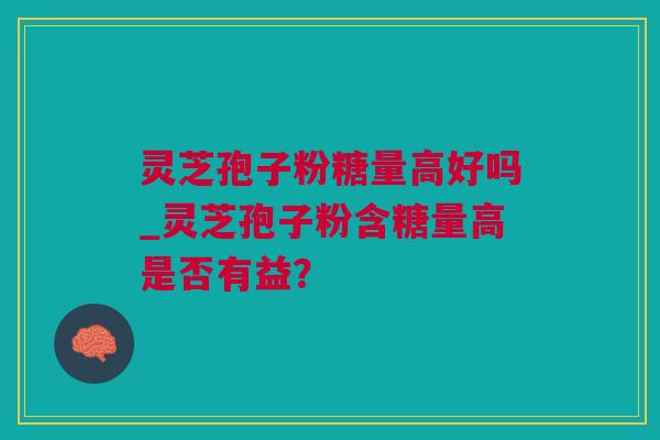灵芝孢子粉糖量高好吗_灵芝孢子粉含糖量高是否有益？