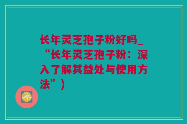 长年灵芝孢子粉好吗_“长年灵芝孢子粉：深入了解其益处与使用方法”)