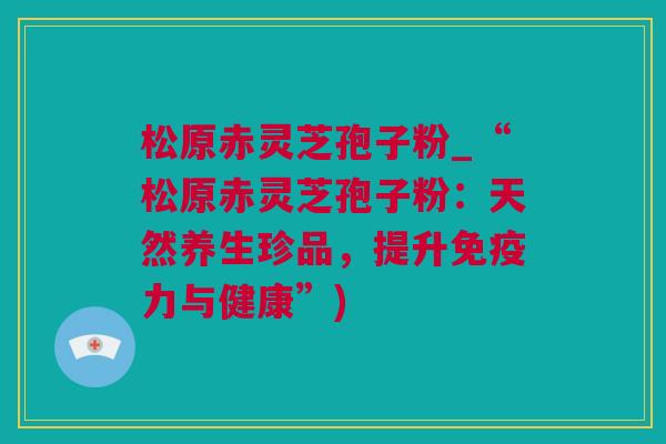 松原赤灵芝孢子粉_“松原赤灵芝孢子粉：天然养生珍品，提升免疫力与健康”)