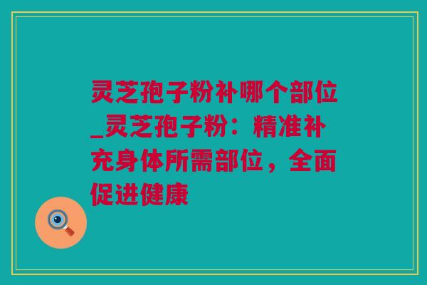 灵芝孢子粉补哪个部位_灵芝孢子粉：精准补充身体所需部位，全面促进健康