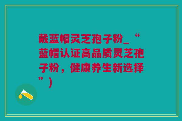 戴蓝帽灵芝孢子粉_“蓝帽认证高品质灵芝孢子粉,健康养生新选择”) 戴蓝帽灵芝孢子粉_“蓝帽认证高品质灵芝孢子粉,健康养生新选择”)