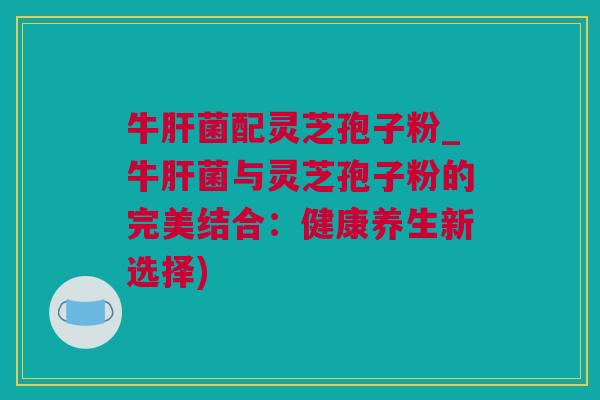 牛肝菌配灵芝孢子粉_牛肝菌与灵芝孢子粉的完美结合：健康养生新选择)
