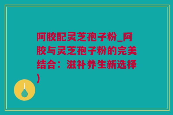 阿胶配灵芝孢子粉_阿胶与灵芝孢子粉的完美结合：滋补养生新选择)