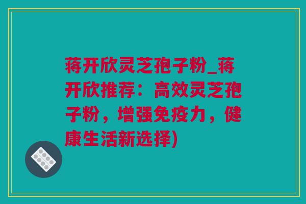 蒋开欣灵芝孢子粉_蒋开欣推荐：高效灵芝孢子粉，增强免疫力，健康生活新选择)
