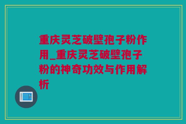 重庆灵芝破壁孢子粉作用_重庆灵芝破壁孢子粉的神奇功效与作用解析