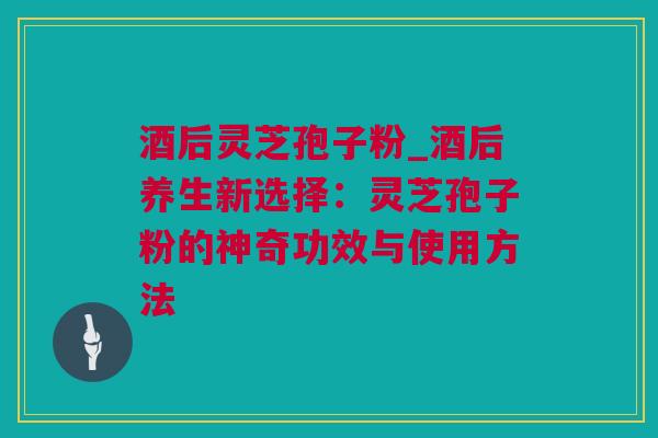 酒后灵芝孢子粉_酒后养生新选择：灵芝孢子粉的神奇功效与使用方法