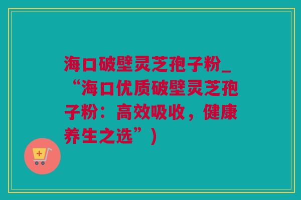 海口破壁灵芝孢子粉_“海口优质破壁灵芝孢子粉:高效吸收,健康养生之选”) 海口破壁灵芝孢子粉_“海口优质破壁灵芝孢子粉:高效吸收,健康养生之选”)
