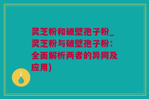 灵芝粉和破壁孢子粉_灵芝粉与破壁孢子粉：全面解析两者的异同及应用)
