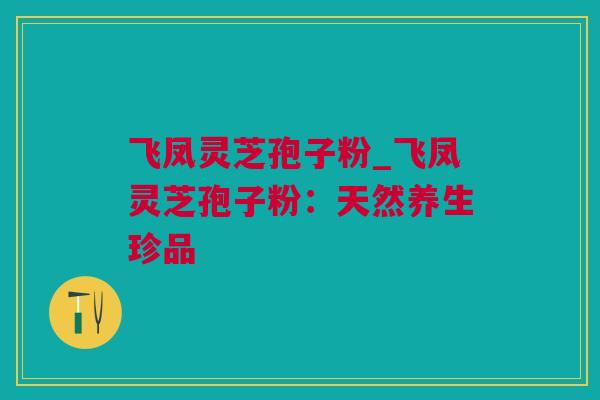飞凤灵芝孢子粉_飞凤灵芝孢子粉：天然养生珍品
