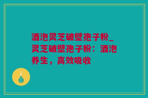 酒泡灵芝破壁孢子粉_灵芝破壁孢子粉：酒泡养生，高效吸收
