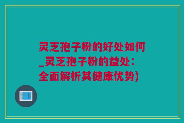 灵芝孢子粉的好处如何_灵芝孢子粉的益处：全面解析其健康优势)