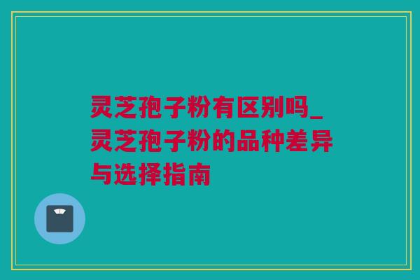灵芝孢子粉有区别吗_灵芝孢子粉的品种差异与选择指南