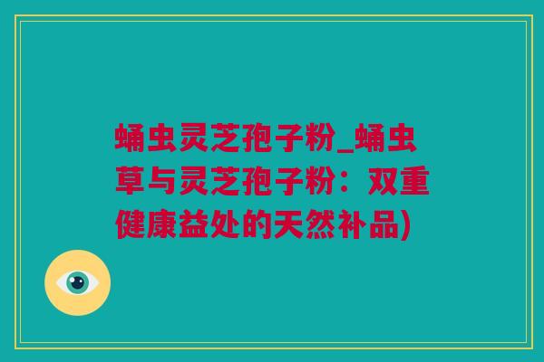 蛹虫灵芝孢子粉_蛹虫草与灵芝孢子粉：双重健康益处的天然补品)