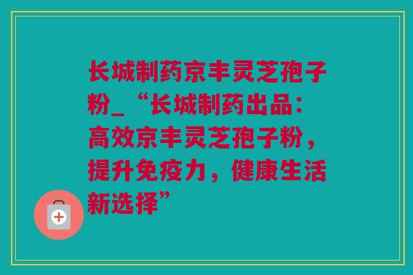 长城制药京丰灵芝孢子粉_“长城制药出品：高效京丰灵芝孢子粉，提升免疫力，健康生活新选择”