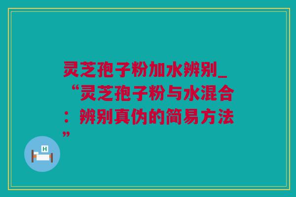 灵芝孢子粉加水辨别_“灵芝孢子粉与水混合：辨别真伪的简易方法”