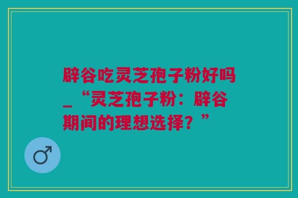 辟谷吃灵芝孢子粉好吗_“灵芝孢子粉：辟谷期间的理想选择？”