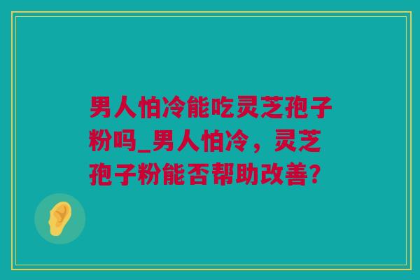男人怕冷能吃灵芝孢子粉吗_男人怕冷，灵芝孢子粉能否帮助改善？