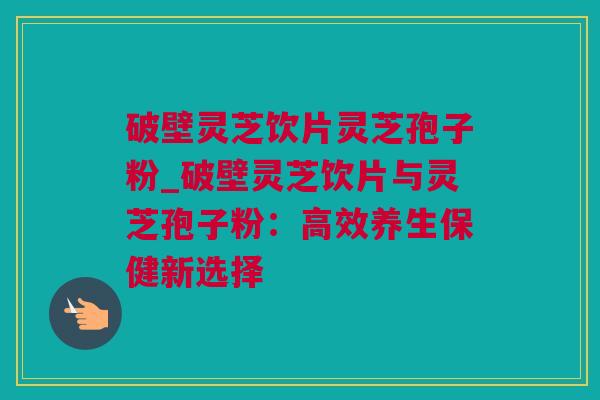 破壁灵芝饮片灵芝孢子粉_破壁灵芝饮片与灵芝孢子粉：高效养生保健新选择