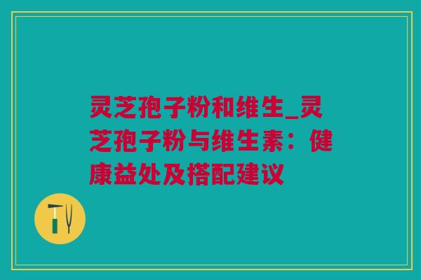 灵芝孢子粉和维生_灵芝孢子粉与维生素：健康益处及搭配建议