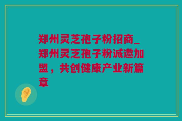 郑州灵芝孢子粉招商_郑州灵芝孢子粉诚邀加盟，共创健康产业新篇章