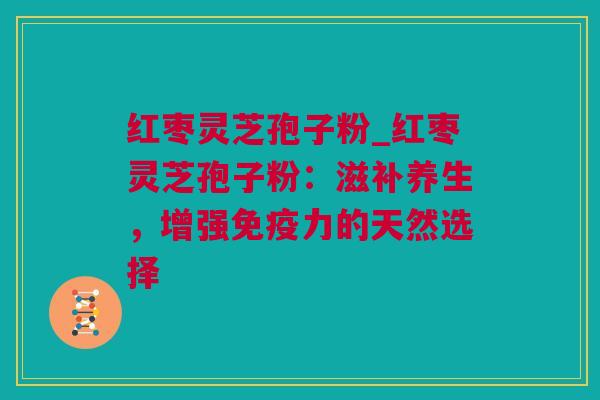 红枣灵芝孢子粉_红枣灵芝孢子粉：滋补养生，增强免疫力的天然选择