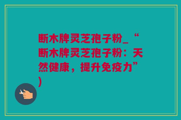 断木牌灵芝孢子粉_“断木牌灵芝孢子粉:天然健康,提升免疫力”) 断木牌灵芝孢子粉_“断木牌灵芝孢子粉:天然健康,提升免疫力”)