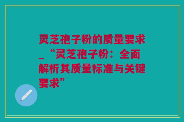 灵芝孢子粉的质量要求_“灵芝孢子粉：全面解析其质量标准与关键要求”