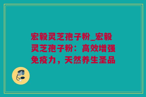 宏毅灵芝孢子粉_宏毅灵芝孢子粉:高效增强免疫力,天然养生圣品 宏毅灵芝孢子粉_宏毅灵芝孢子粉:高效增强免疫力,天然养生圣品