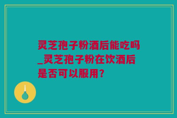 灵芝孢子粉酒后能吃吗_灵芝孢子粉在饮酒后是否可以服用？