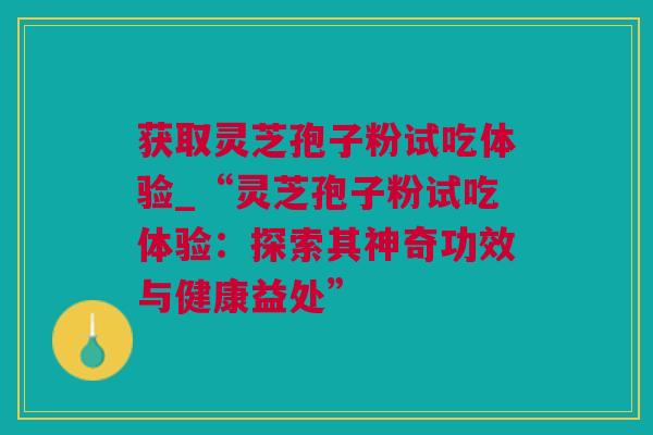 获取灵芝孢子粉试吃体验_“灵芝孢子粉试吃体验：探索其神奇功效与健康益处”