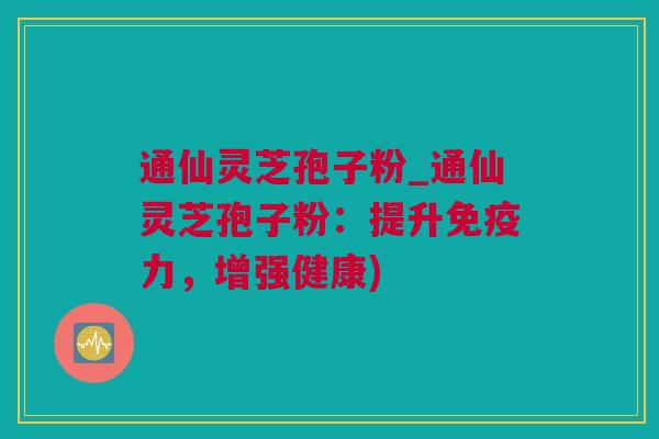 通仙灵芝孢子粉_通仙灵芝孢子粉:提升免疫力,增强健康) 通仙灵芝孢子粉_通仙灵芝孢子粉:提升免疫力,增强健康)