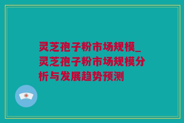 灵芝孢子粉市场规模_灵芝孢子粉市场规模分析与发展趋势预测
