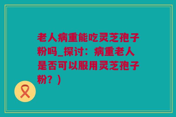 老人病重能吃灵芝孢子粉吗_探讨：病重老人是否可以服用灵芝孢子粉？)