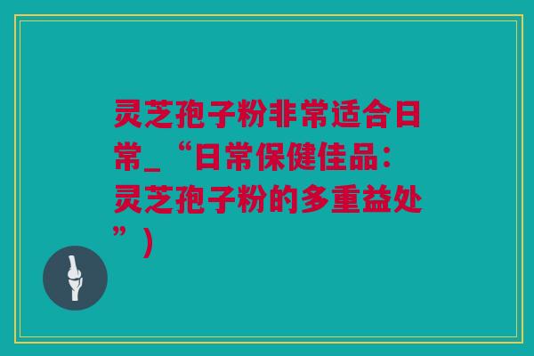 灵芝孢子粉非常适合日常_“日常保健佳品:灵芝孢子粉的多重益处”) 灵芝孢子粉非常适合日常_“日常保健佳品:灵芝孢子粉的多重益处”)