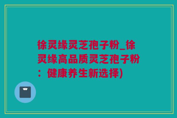 徐灵缘灵芝孢子粉_徐灵缘高品质灵芝孢子粉：健康养生新选择)