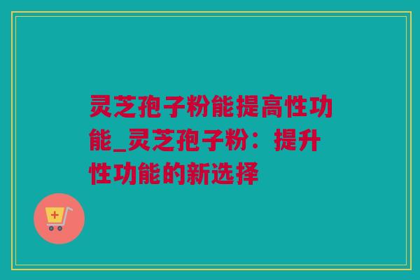灵芝孢子粉能提高性功能_灵芝孢子粉：提升性功能的新选择