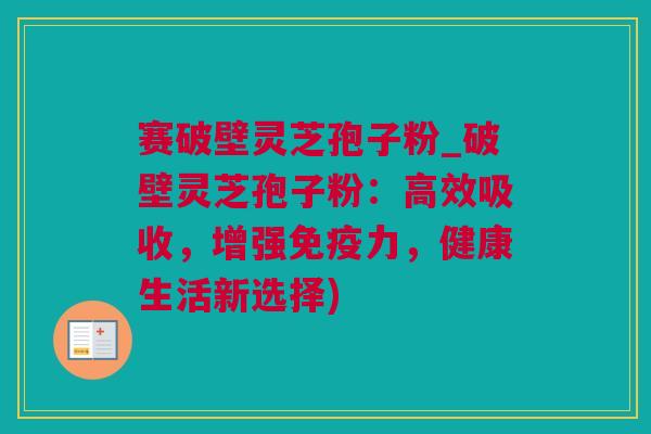 赛破壁灵芝孢子粉_破壁灵芝孢子粉：高效吸收，增强免疫力，健康生活新选择)