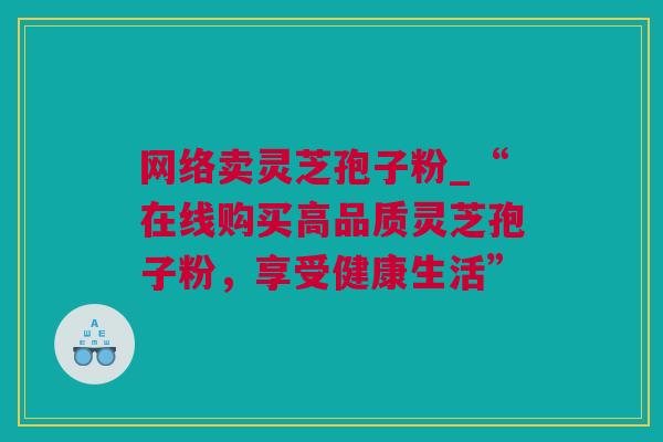 网络卖灵芝孢子粉_“在线购买高品质灵芝孢子粉,享受健康生活” 网络卖灵芝孢子粉_“在线购买高品质灵芝孢子粉,享受健康生活”