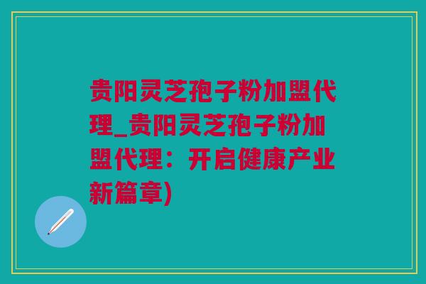 贵阳灵芝孢子粉加盟代理_贵阳灵芝孢子粉加盟代理：开启健康产业新篇章)