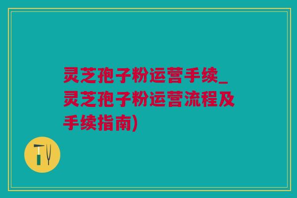 灵芝孢子粉运营手续_灵芝孢子粉运营流程及手续指南)