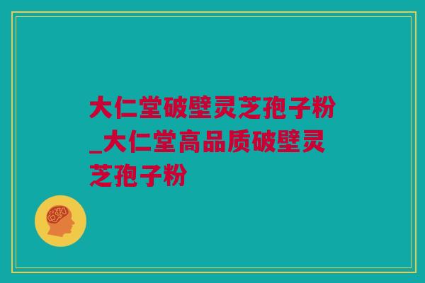 大仁堂破壁灵芝孢子粉_大仁堂高品质破壁灵芝孢子粉