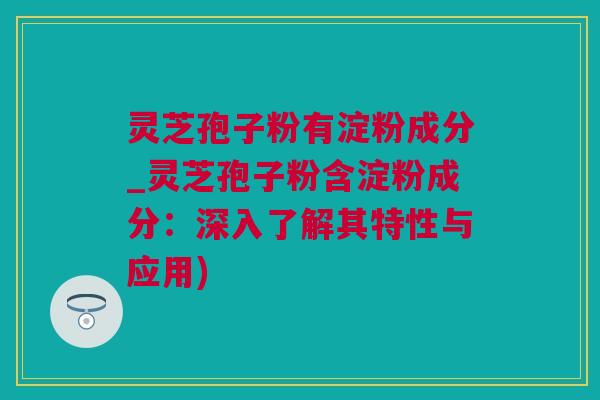 灵芝孢子粉有淀粉成分_灵芝孢子粉含淀粉成分：深入了解其特性与应用)