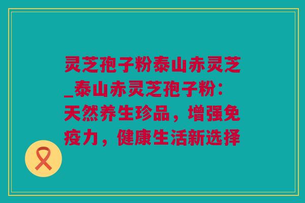 灵芝孢子粉泰山赤灵芝_泰山赤灵芝孢子粉：天然养生珍品，增强免疫力，健康生活新选择
